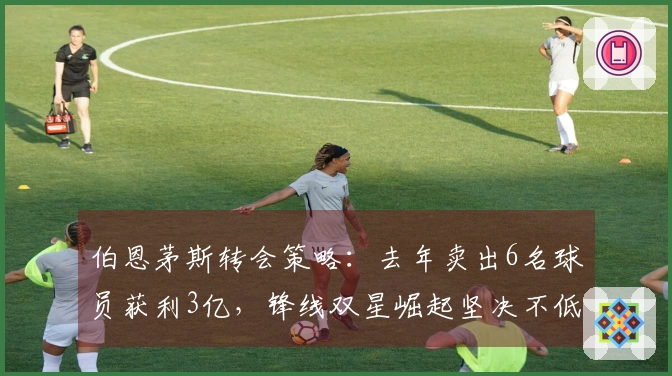 伯恩茅斯转会策略：去年卖出6名球员获利3亿，锋线双星崛起坚决不低于1亿出售