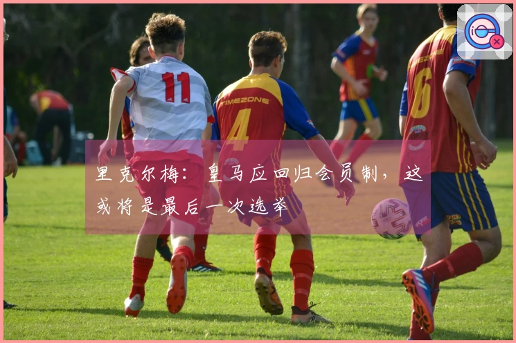 里克尔梅：皇马应回归会员制，这或将是最后一次选举